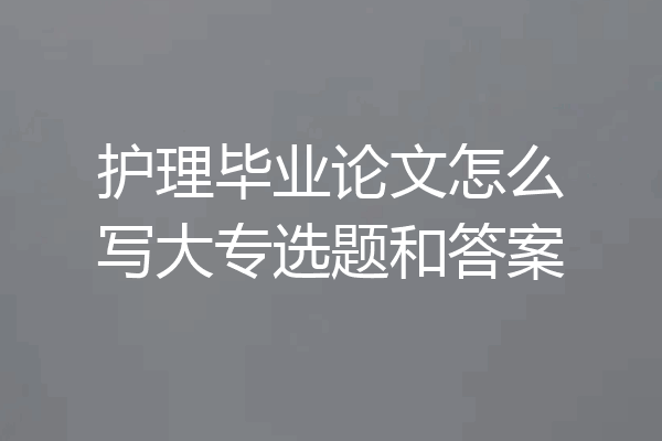 护理毕业论文怎么写大专选题和答案