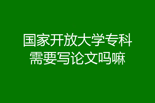 国家开放大学专科需要写论文吗嘛