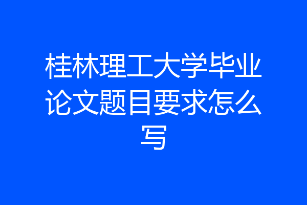 桂林理工大学毕业论文题目要求怎么写