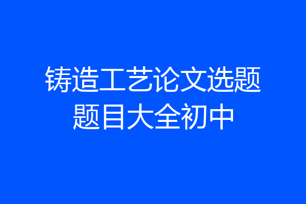 铸造工艺论文选题题目大全初中