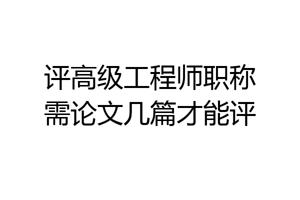 评高级工程师职称需论文几篇才能评