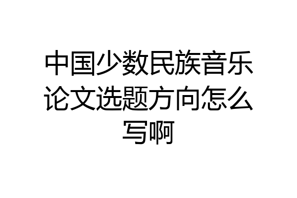 中国少数民族音乐论文选题方向怎么写啊