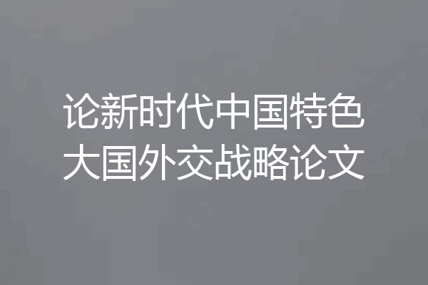论新时代中国特色大国外交战略论文