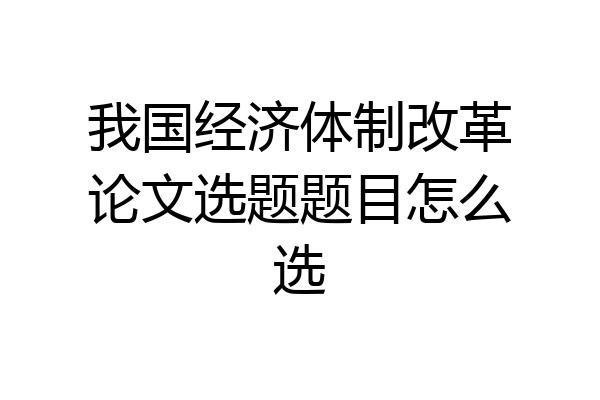 我国经济体制改革论文选题题目怎么选