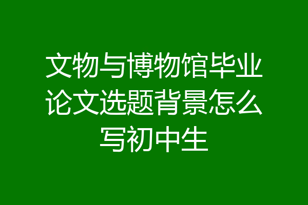 文物与博物馆毕业论文选题背景怎么写初中生