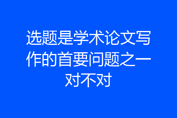 选题是学术论文写作的首要问题之一对不对