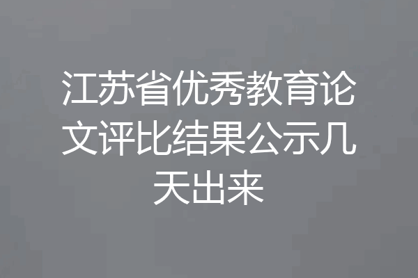 江苏省优秀教育论文评比结果公示几天出来