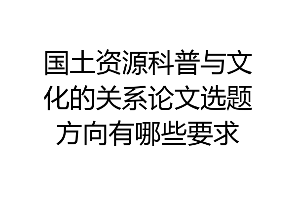 国土资源科普与文化的关系论文选题方向有哪些要求