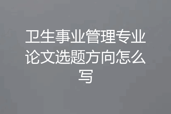 卫生事业管理专业论文选题方向怎么写