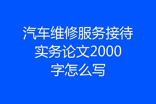 汽车维修服务接待实务论文2000字怎么写