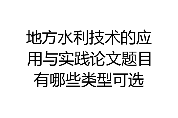 地方水利技术的应用与实践论文题目有哪些类型可选