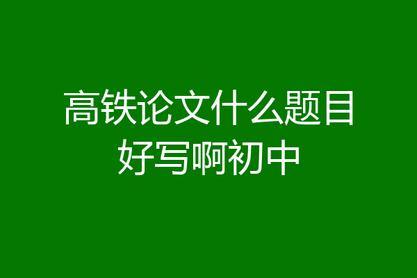 高铁论文什么题目好写啊初中