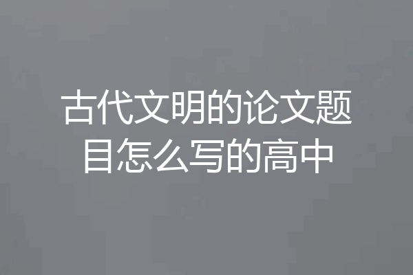 古代文明的论文题目怎么写的高中