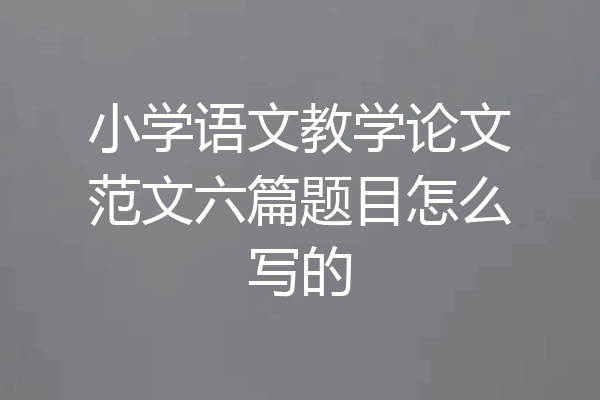 小学语文教学论文范文六篇题目怎么写的