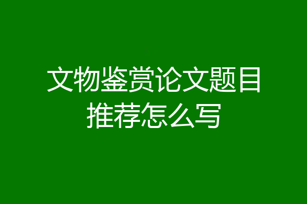 文物鉴赏论文题目推荐怎么写