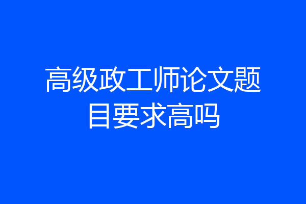 高级政工师论文题目要求高吗