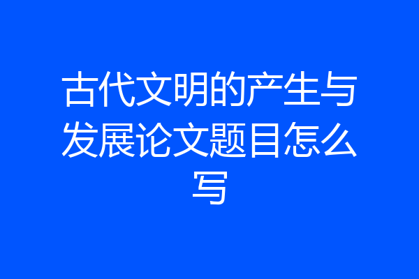 古代文明的产生与发展论文题目怎么写