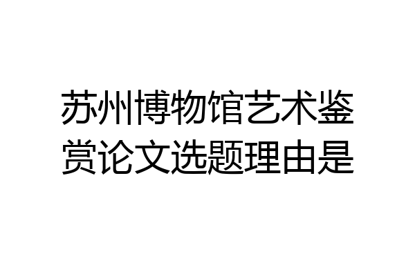 苏州博物馆艺术鉴赏论文选题理由是