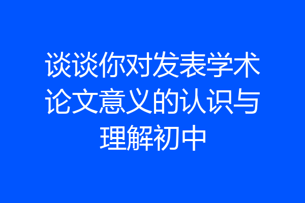 谈谈你对发表学术论文意义的认识与理解初中