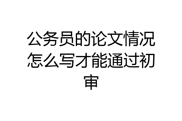 公务员的论文情况怎么写才能通过初审