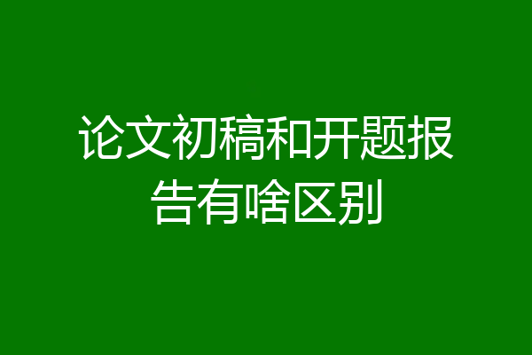 论文初稿和开题报告有啥区别