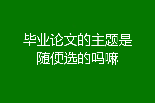 毕业论文的主题是随便选的吗嘛