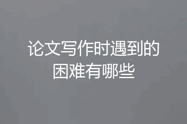 论文写作时遇到的困难有哪些