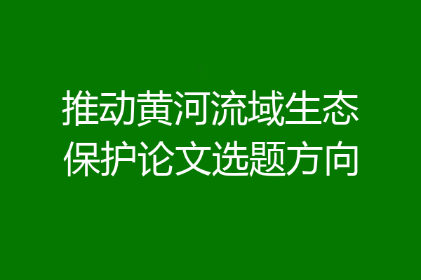 推动黄河流域生态保护论文选题方向