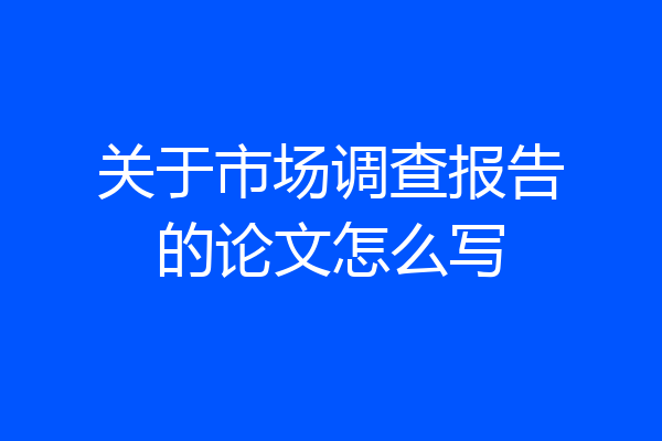 关于市场调查报告的论文怎么写