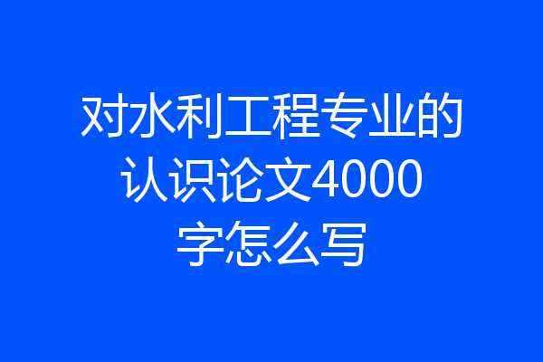 对水利工程专业的认识论文4000字怎么写