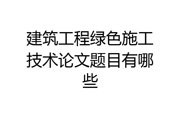 建筑工程绿色施工技术论文题目有哪些