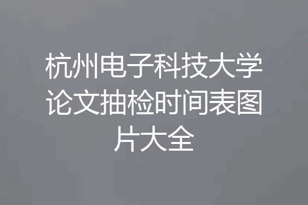 杭州电子科技大学论文抽检时间表图片大全