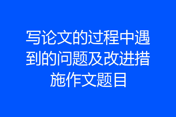 写论文的过程中遇到的问题及改进措施作文题目