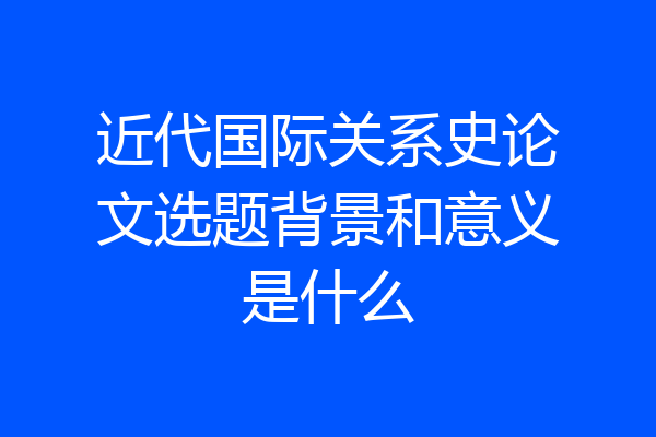 近代国际关系史论文选题背景和意义是什么