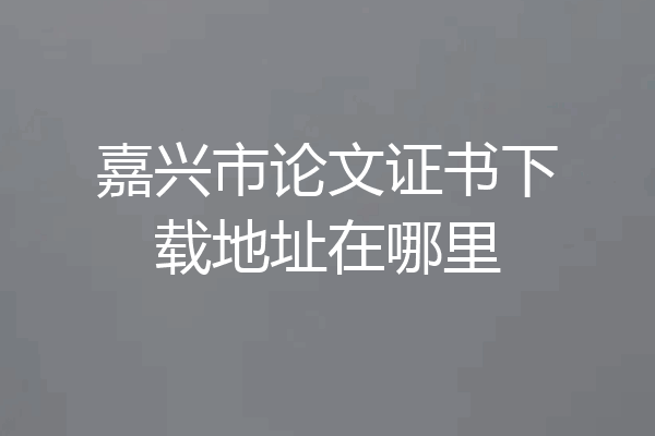 嘉兴市论文证书下载地址在哪里