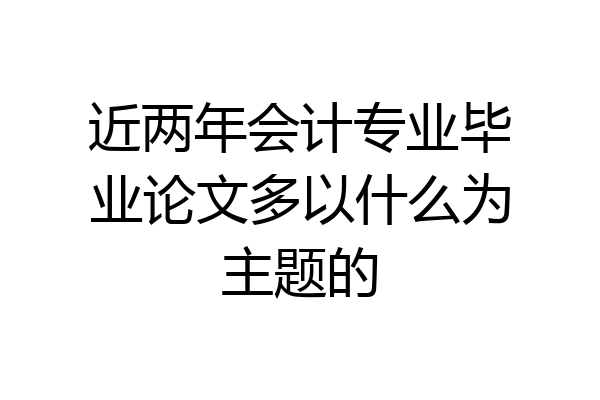 近两年会计专业毕业论文多以什么为主题的