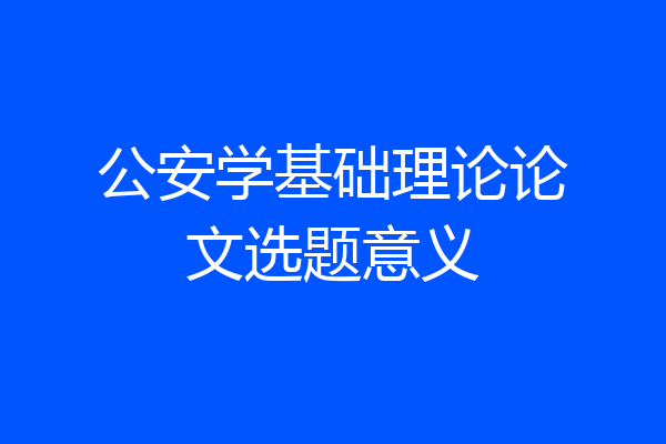 公安学基础理论论文选题意义
