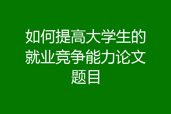 如何提高大学生的就业竞争能力论文题目