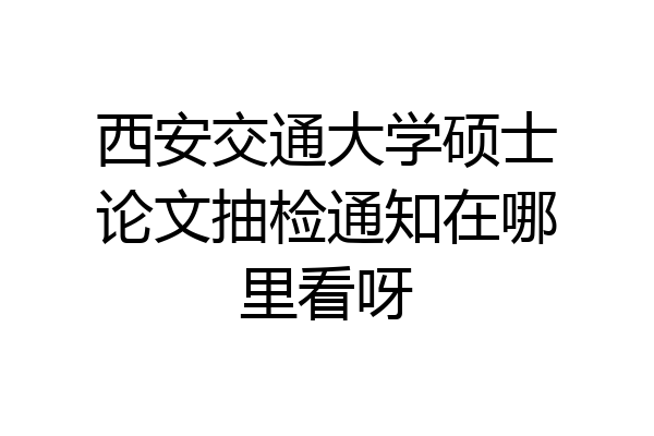 西安交通大学硕士论文抽检通知在哪里看呀