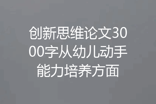 创新思维论文3000字从幼儿动手能力培养方面