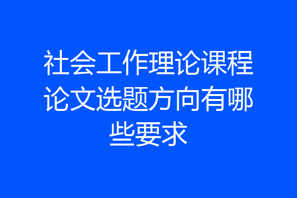 社会工作理论课程论文选题方向有哪些要求