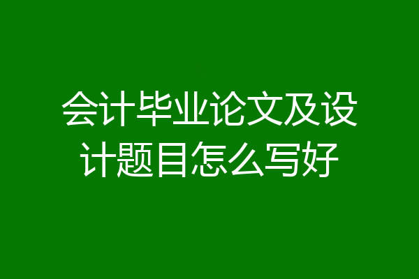 会计毕业论文及设计题目怎么写好