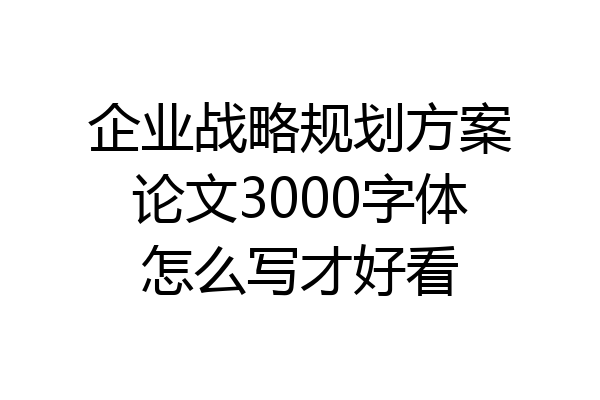 企业战略规划方案论文3000字体怎么写才好看