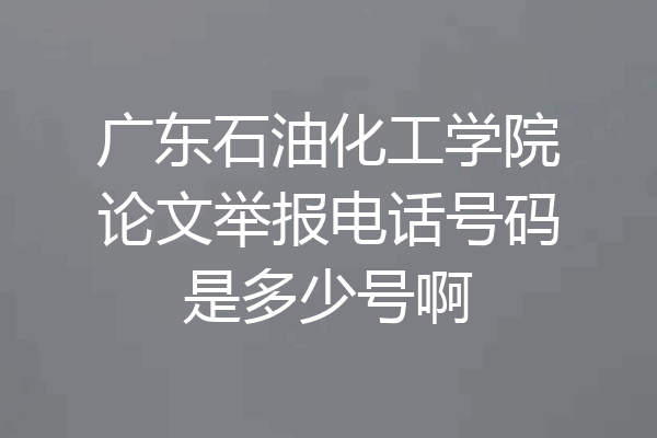广东石油化工学院论文举报电话号码是多少号啊