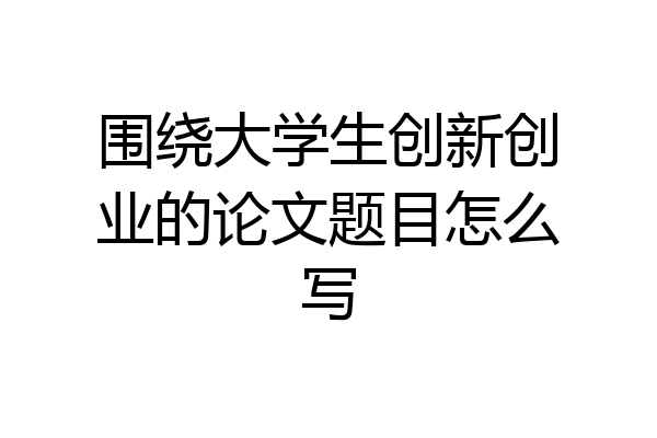 围绕大学生创新创业的论文题目怎么写