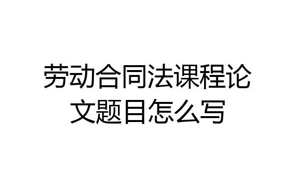 劳动合同法课程论文题目怎么写