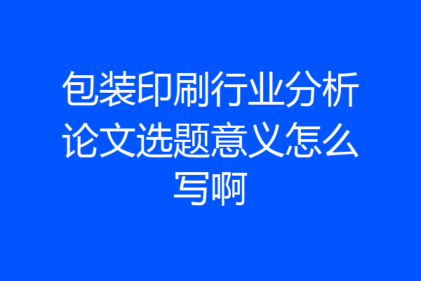 包装印刷行业分析论文选题意义怎么写啊