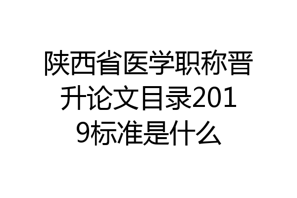 陕西省医学职称晋升论文目录2019标准是什么