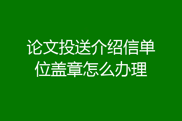 论文投送介绍信单位盖章怎么办理
