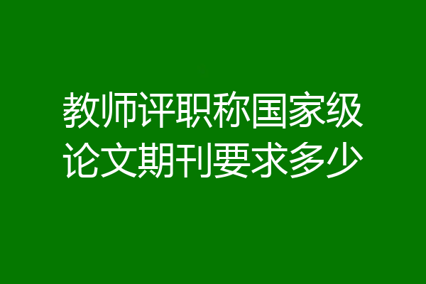 教师评职称国家级论文期刊要求多少